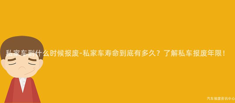 私家车到什么时候报废-私家车寿命到底有多久？了解私车报废年限！