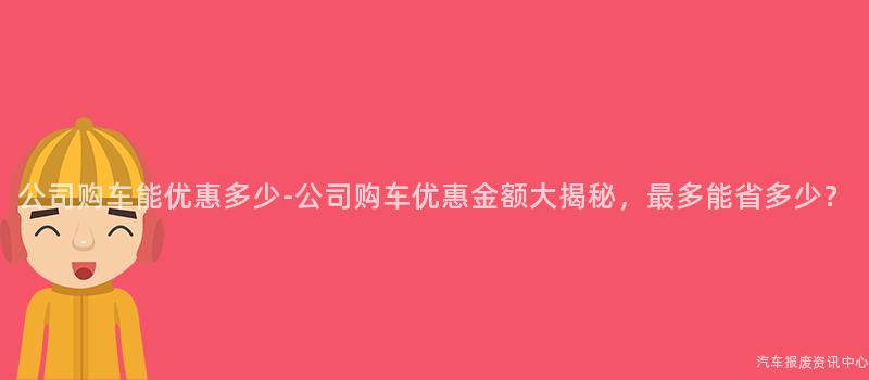 公司购车能优惠多少-公司购车优惠金额大揭秘，最多能省多少？