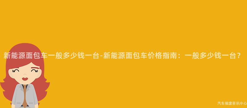 新能源面包车一般多少钱一台-新能源面包车价格指南：一般多少钱一台？