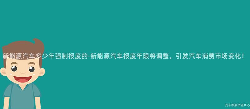 新能源汽车多少年强制报废的-新能源汽车报废年限将调整，引发汽车消费市场变化！
