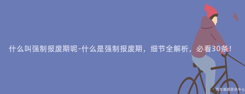 什么叫强制报废期呢-什么是强制报废期，细节全解析，必看30条！