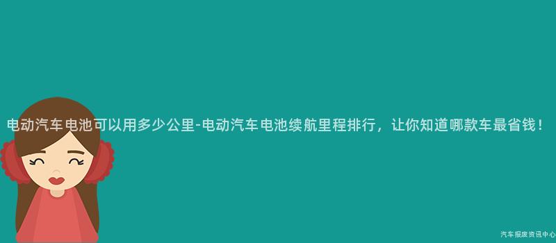 电动汽车电池可以用多少公里-电动汽车电池续航里程排行，让你知道哪款车最省钱！