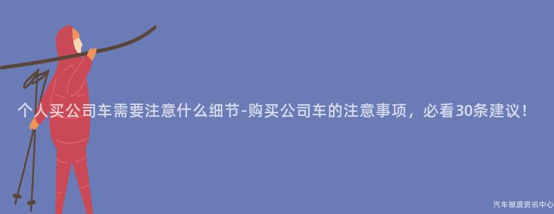 个人买公司车需要注意什么细节-购买公司车的注意事项，必看30条建议！