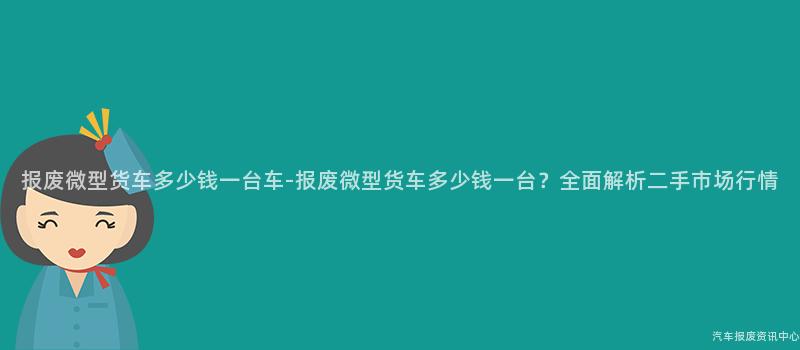 报废微型货车多少钱一台车-报废微型货车多少钱一台？全面解析二手市场行情
