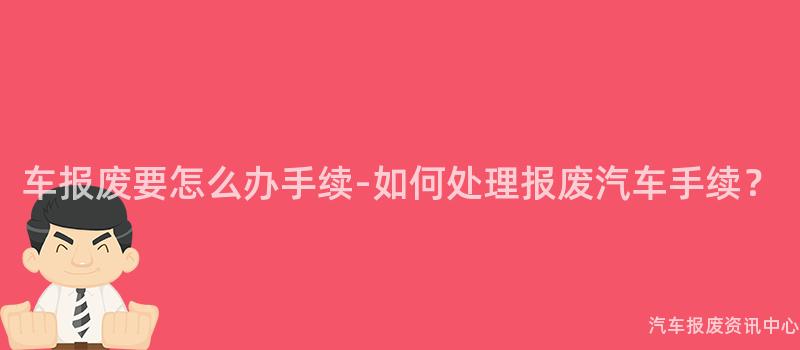 车报废要怎么办手续-如何处理报废汽车手续？