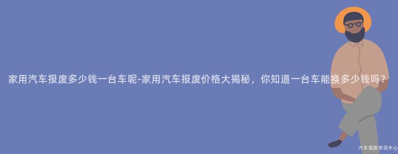 家用汽车报废多少钱一台车呢-家用汽车报废价格大揭秘，你知道一台车能换多少钱吗？