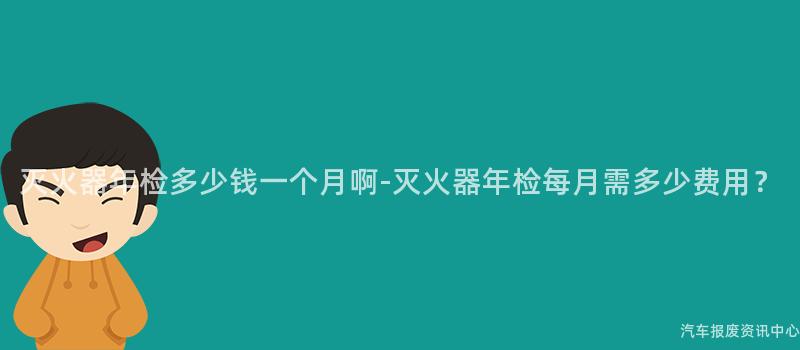 灭火器年检多少钱一个月啊-灭火器年检每月需多少费用？