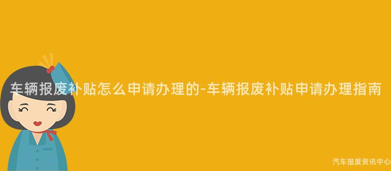 车辆报废补贴怎么申请办理的-车辆报废补贴申请办理指南