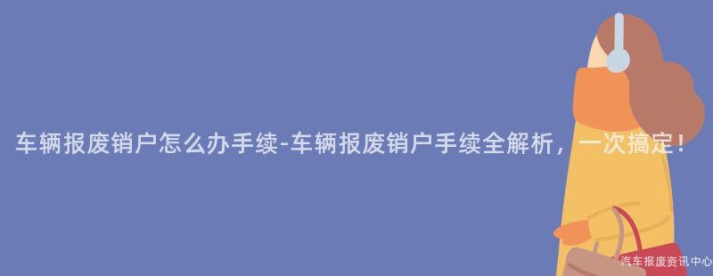 车辆报废销户怎么办手续-车辆报废销户手续全解析，一次搞定！