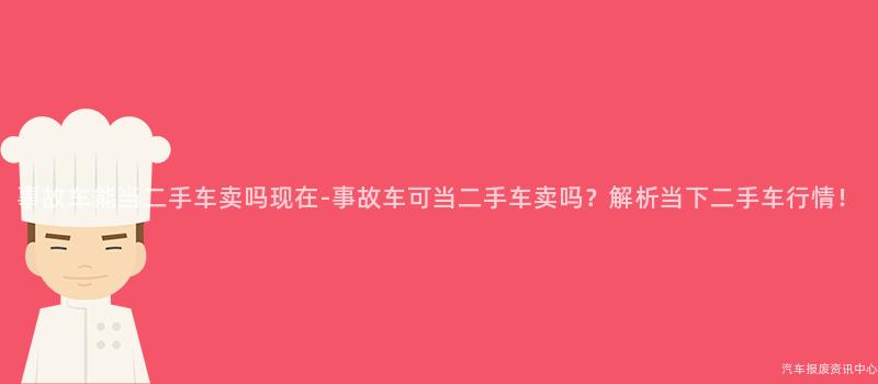 事故车能当二手车卖吗现在-事故车可当二手车卖吗？解析当下二手车行情！