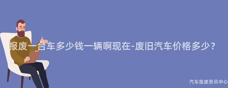 报废一台车多少钱一辆啊现在-废旧汽车价格多少？
