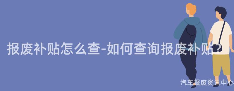 报废补贴怎么查-如何查询报废补贴？