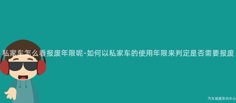 私家车怎么看报废年限呢-如何以私家车的使用年限来判定是否需要报废