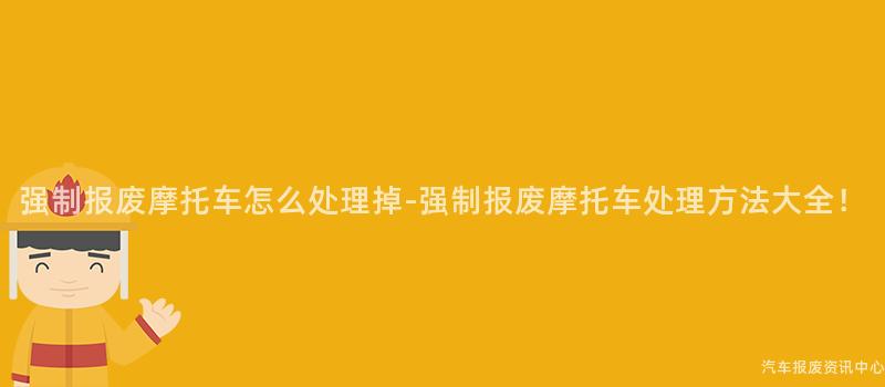 强制报废摩托车怎么处理掉-强制报废摩托车处理方法大全！