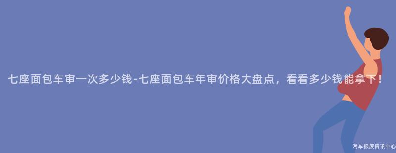 七座面包车审一次多少钱-七座面包车年审价格大盘点，看看多少钱能拿下！
