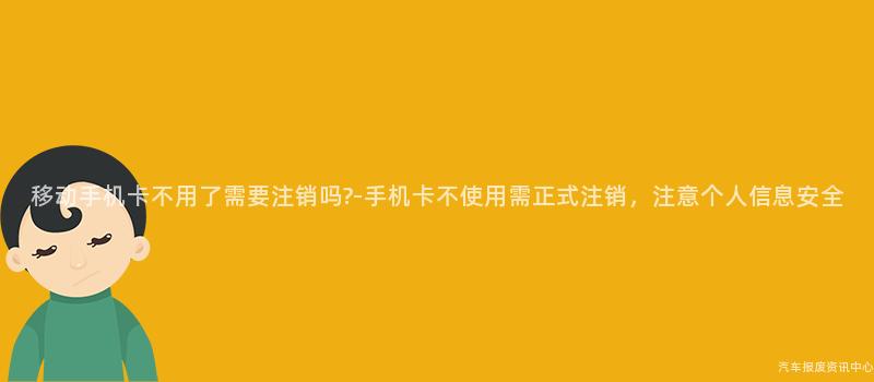 移动手机卡不用了需要注销吗?-手机卡不使用需正式注销，注意个人信息安全