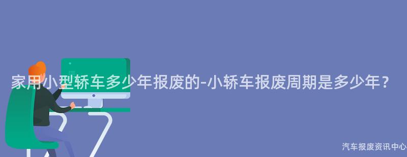 家用小型轿车多少年报废的-小轿车报废周期是多少年？