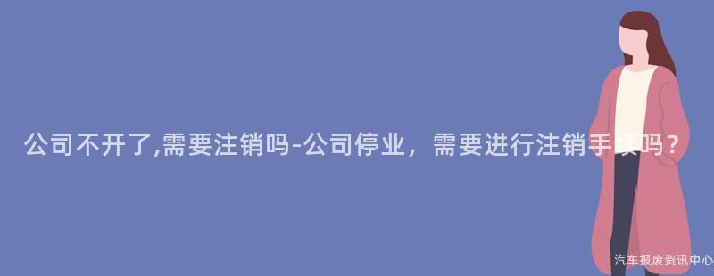 公司不开了,需要注销吗-公司停业，需要进行注销手续吗？