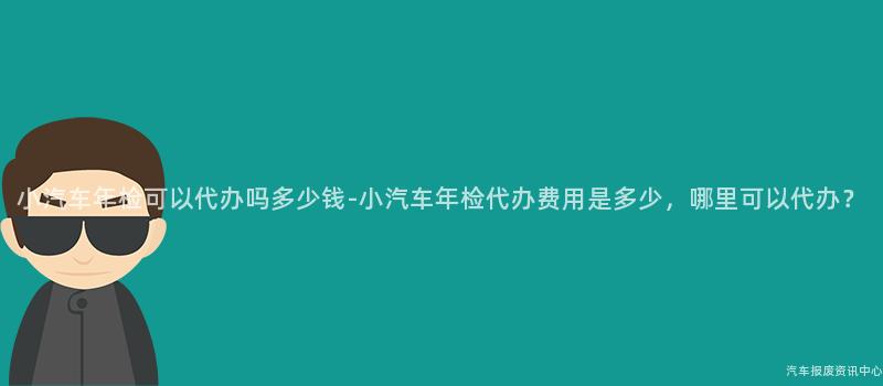 小汽车年检可以代办吗多少钱-小汽车年检代办费用是多少，哪里可以代办？