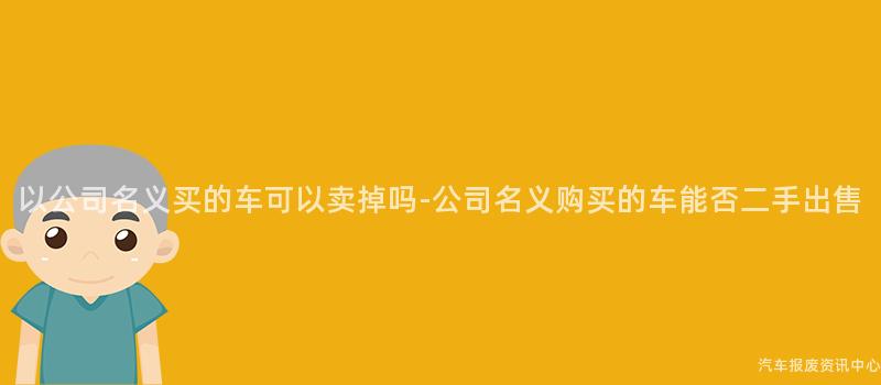 以公司名义买的车可以卖掉吗-公司名义购买的车能否二手出售