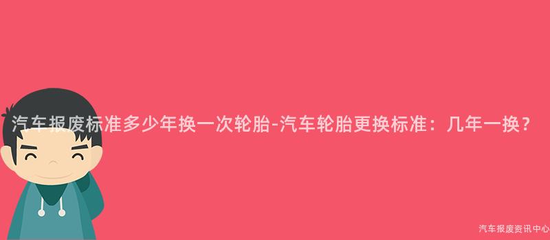 汽车报废标准多少年换一次轮胎-汽车轮胎更换标准：几年一换？