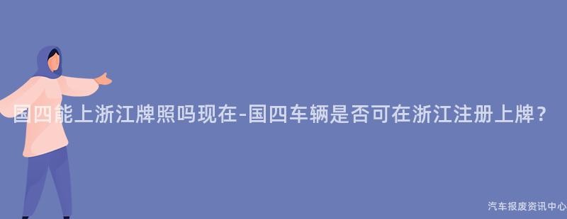国四能上浙江牌照吗现在-国四车辆是否可在浙江注册上牌？