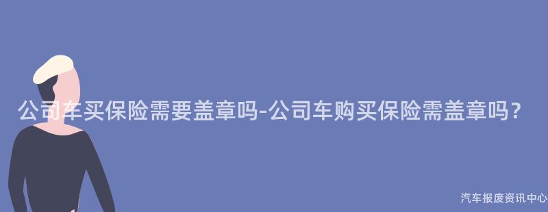 公司车买保险需要盖章吗-公司车购买保险需盖章吗？