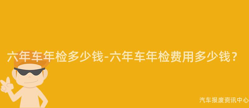 六年车年检多少钱-六年车年检费用多少钱？