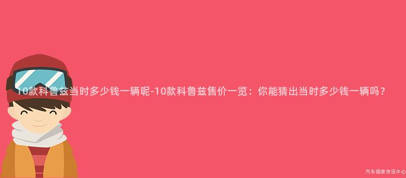 10款科鲁兹当时多少钱一辆呢-10款科鲁兹售价一览：你能猜出当时多少钱一辆吗？