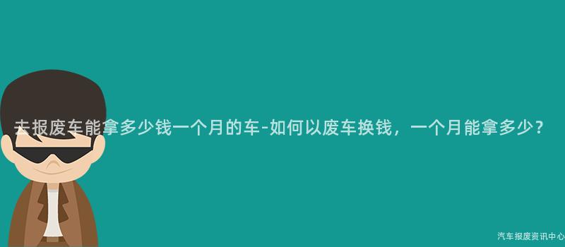 去报废车能拿多少钱一个月的车-如何以废车换钱，一个月能拿多少？