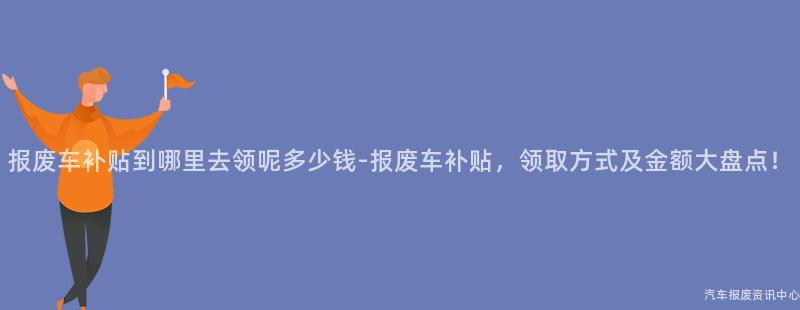 报废车补贴到哪里去领呢多少钱-报废车补贴，领取方式及金额大盘点！