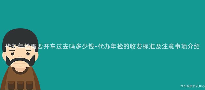 代办年检需要开车过去吗多少钱-代办年检的收费标准及注意事项介绍