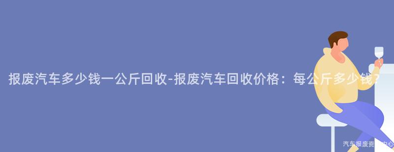 报废汽车多少钱一公斤回收-报废汽车回收价格：每公斤多少钱？