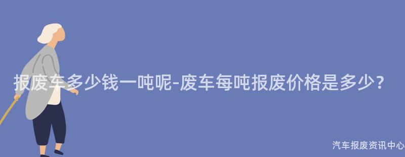 报废车多少钱一吨呢-废车每吨报废价格是多少？
