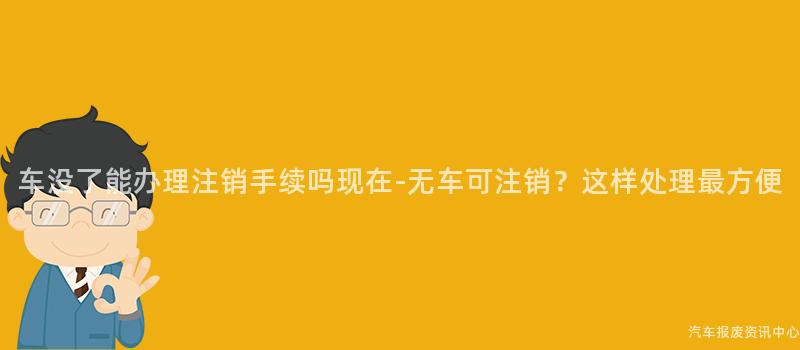 车没了能办理注销手续吗现在-无车可注销？这样处理最方便