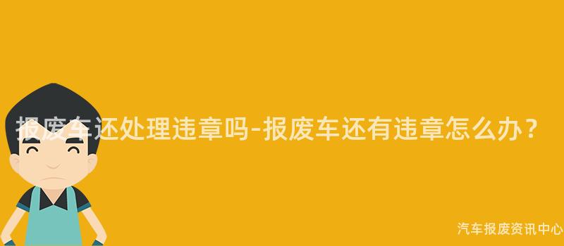报废车还处理违章吗-报废车还有违章怎么办？