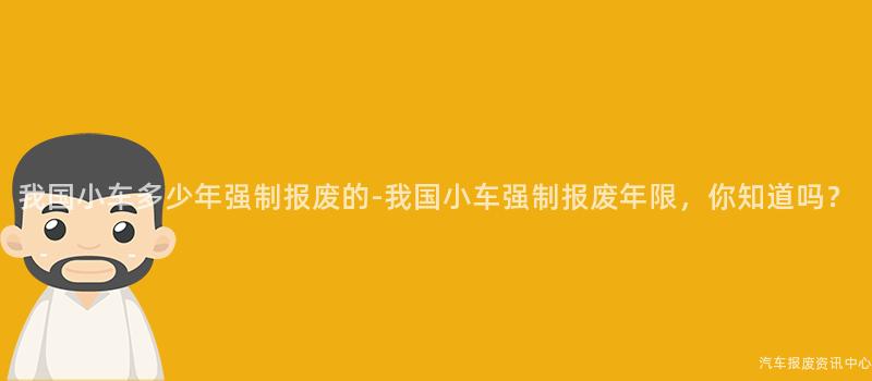 我国小车多少年强制报废的-我国小车强制报废年限，你知道吗？
