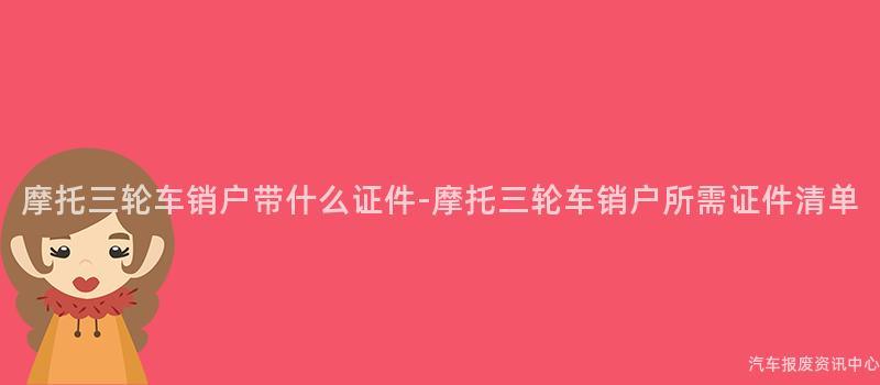 摩托三轮车销户带什么证件-摩托三轮车销户所需证件清单