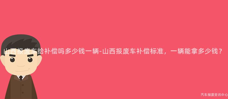 山西报废车给补偿吗多少钱一辆-山西报废车补偿标准，一辆能拿多少钱？