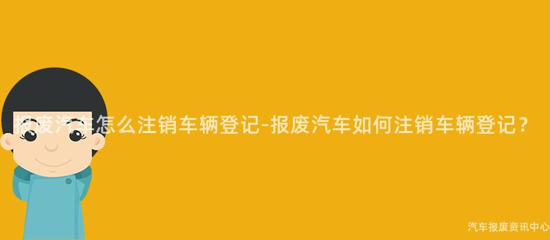 报废汽车怎么注销车辆登记-报废汽车如何注销车辆登记？