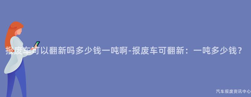 报废车可以翻新吗多少钱一吨啊-报废车可翻新：一吨多少钱？