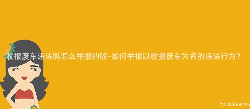 收报废车违法吗怎么举报的呢-如何举报以收报废车为名的违法行为？