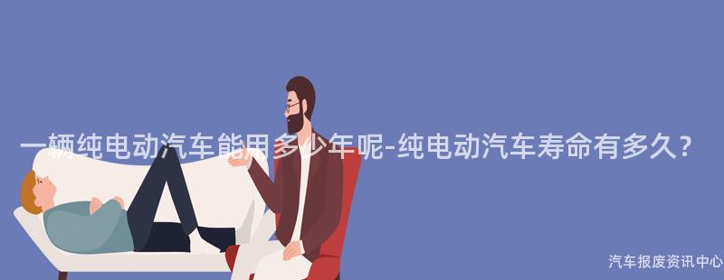 一辆纯电动汽车能用多少年呢-纯电动汽车寿命有多久？