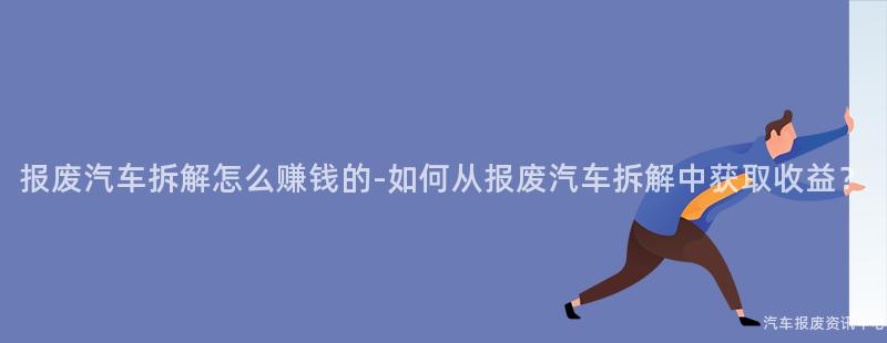 报废汽车拆解怎么赚钱的-如何从报废汽车拆解中获取收益？