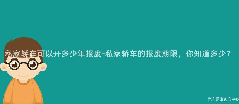 私家轿车可以开多少年报废-私家轿车的报废期限，你知道多少？