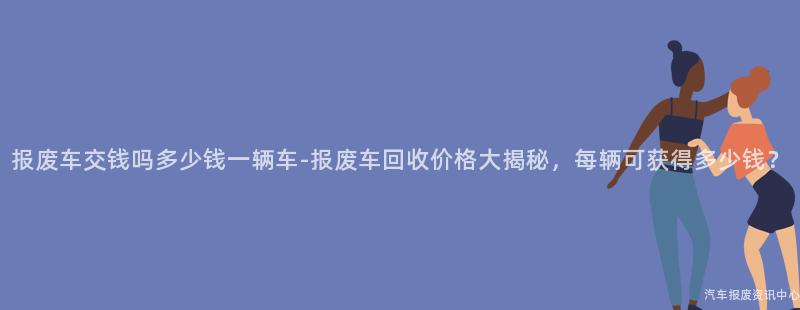 报废车交钱吗多少钱一辆车-报废车回收价格大揭秘，每辆可获得多少钱？
