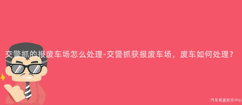 交警抓的报废车场怎么处理-交警抓获报废车场，废车如何处理？