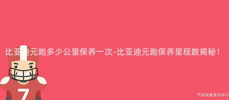 比亚迪元跑多少公里保养一次-比亚迪元跑保养里程数揭秘！