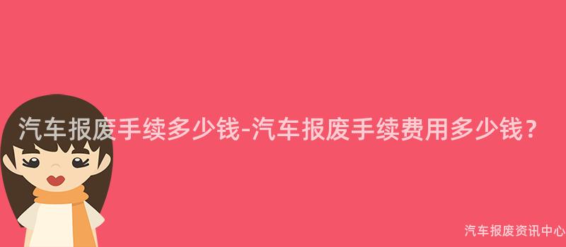 汽车报废手续多少钱-汽车报废手续费用多少钱？