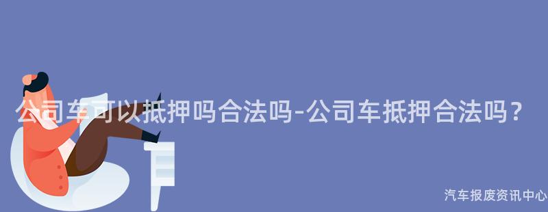 公司车可以抵押吗合法吗-公司车抵押合法吗？
